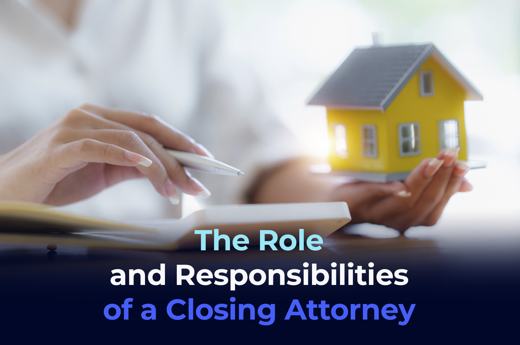 A picture of a woman left hand with a small yellow house and right hand with a pen with the phrase "The Role and Responsibilities of a Closing Attorney"